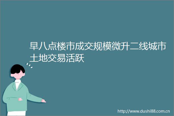 早八点楼市成交规模微升二线城市土地交易活跃