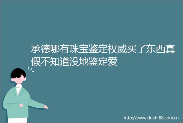 承德哪有珠宝鉴定权威买了东西真假不知道没地鉴定爱