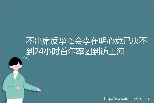 不出席反华峰会李在明心意已决不到24小时首尔率团到访上海