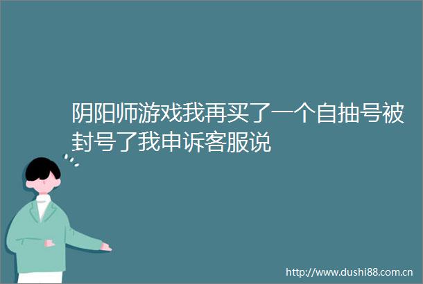 阴阳师游戏我再买了一个自抽号被封号了我申诉客服说