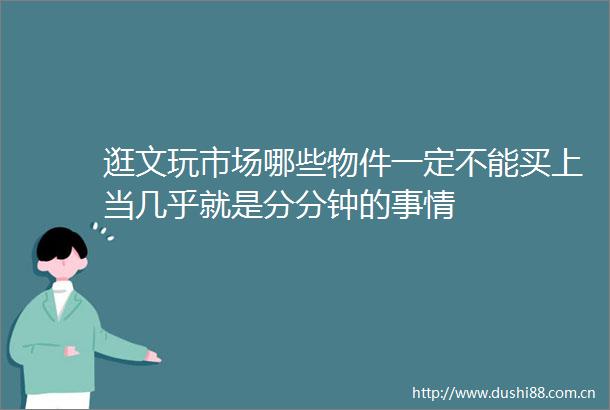 逛文玩市场哪些物件一定不能买上当几乎就是分分钟的事情