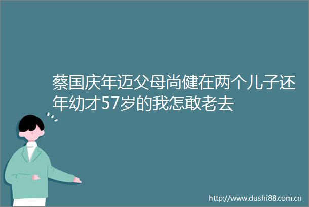 蔡国庆年迈父母尚健在两个儿子还年幼才57岁的我怎敢老去
