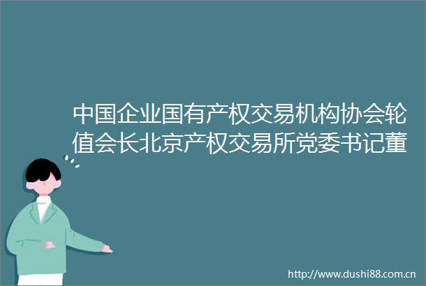 企业国有产权交易机构协会轮值会长北京产权交易所党委书记董事长朱戈一行莅临协会交流座谈