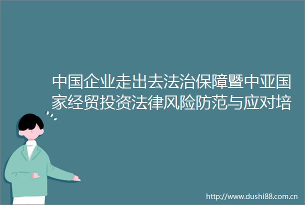 企业走出去法治保障暨中亚经贸投资风险防范与应对培训班在新疆乌鲁木齐举办杨万明出席并致辞