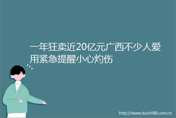 一年狂卖近20亿元广西不少人爱用紧急提醒小心灼伤
