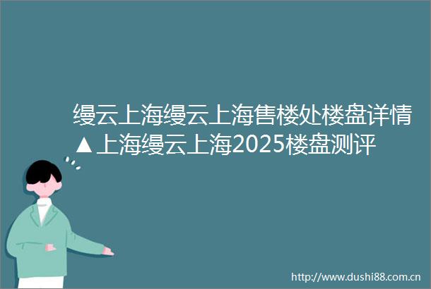 缦云上海缦云上海售楼处楼盘详情▲上海缦云上海2025楼盘测评▲售楼处欢迎您▲最新房价▲户型配套▲容积率▲售楼处位置