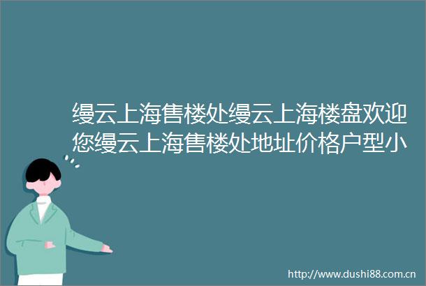 缦云上海售楼处缦云上海楼盘欢迎您缦云上海售楼处地址价格户型小区环境楼盘详情交房时间周边配套售楼处电话