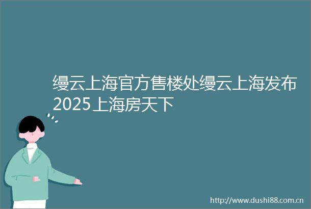 缦云上海官方售楼处缦云上海发布2025上海房天下