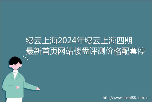 缦云上海2024年缦云上海四期最新首页网站楼盘评测价格配套停车位