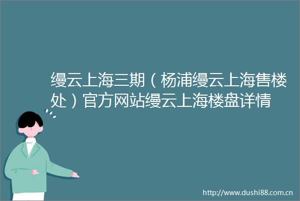 缦云上海三期（杨浦缦云上海售楼处）官方网站缦云上海楼盘详情