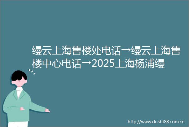 缦云上海售楼处电话→缦云上海售楼中心电话→2025上海杨浦缦云上海楼盘百科→首页网站→楼盘百科→首页网站→24小时热线电话