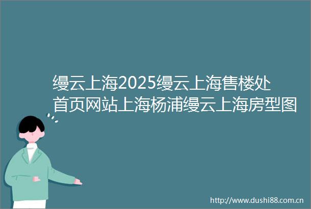 缦云上海2025缦云上海售楼处首页网站上海杨浦缦云上海房型图户型图小区配套