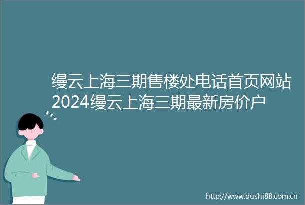 缦云上海三期售楼处电话首页网站2024缦云上海三期最新房价户型图