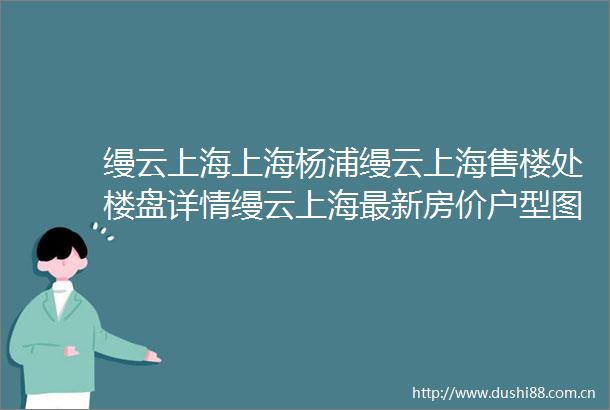 缦云上海上海杨浦缦云上海售楼处楼盘详情缦云上海最新房价户型图交通小区环境