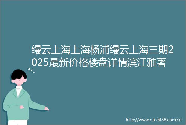 缦云上海上海杨浦缦云上海三期2025最新价格楼盘详情滨江雅著户型小区环境