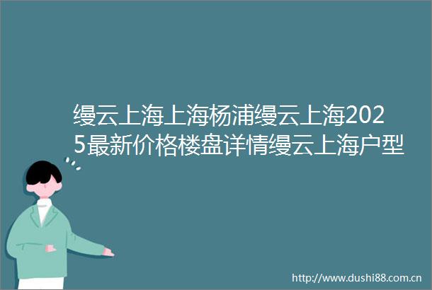 缦云上海上海杨浦缦云上海2025最新价格楼盘详情缦云上海户型小区环境