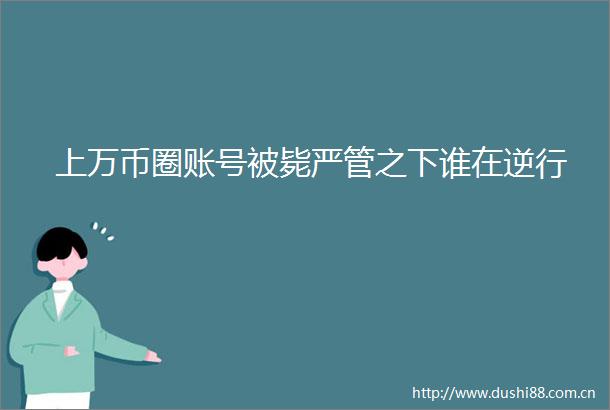 上万币圈账号被毙严管之下谁在逆行