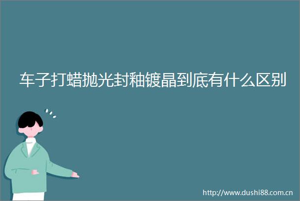 车子打蜡抛光封釉镀晶到底有什么区别