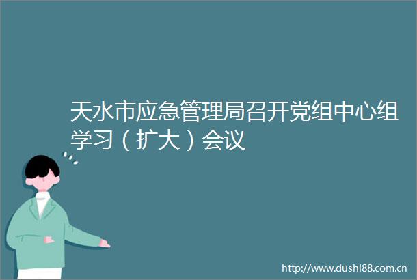 天水市应急管理局召开党组中心组学习（扩大）会议