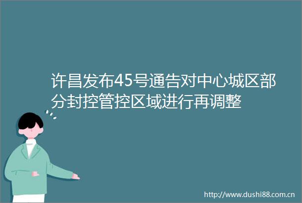 许昌发布45号通告对中心城区部分封控管控区域进行再调整