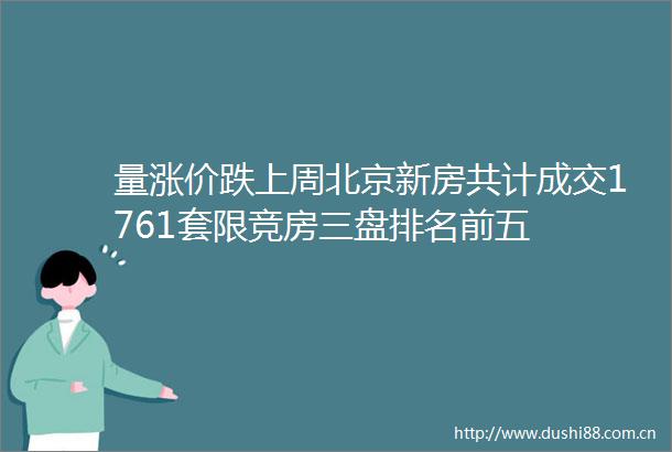 量涨价跌上周北京新房共计成交1761套限竞房三盘排名前五