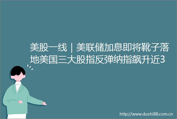 美股一线｜美联储加息即将靴子落地美国三大股指反弹纳指飙升近3