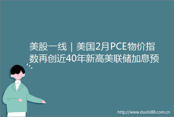 美股一线｜美国2月PCE物价指数再创近40年新高美联储加息预期管理影响市场走势