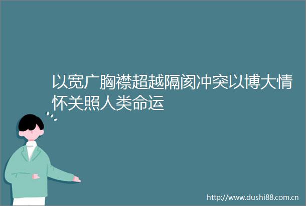 以宽广胸襟超越隔阂冲突以博大情怀关照人类命运