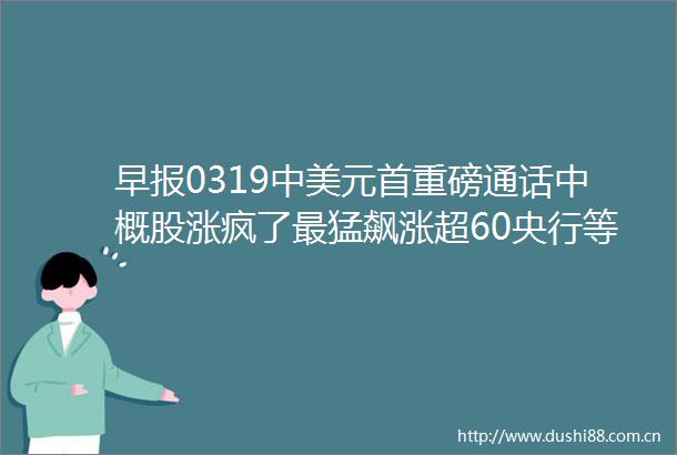 早报0319中美元首重磅通话中概股涨疯了最猛飙涨超60央行等多部门发布金融支持浙江建设共同富裕示范区