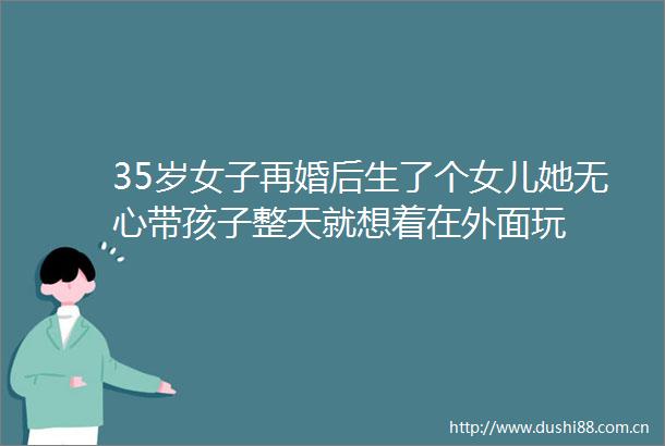 35岁女子再婚后生了个女儿她无心带孩子整天就想着在外面玩