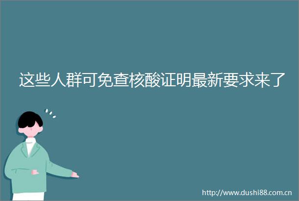 这些人群可免查核酸证明最新要求来了