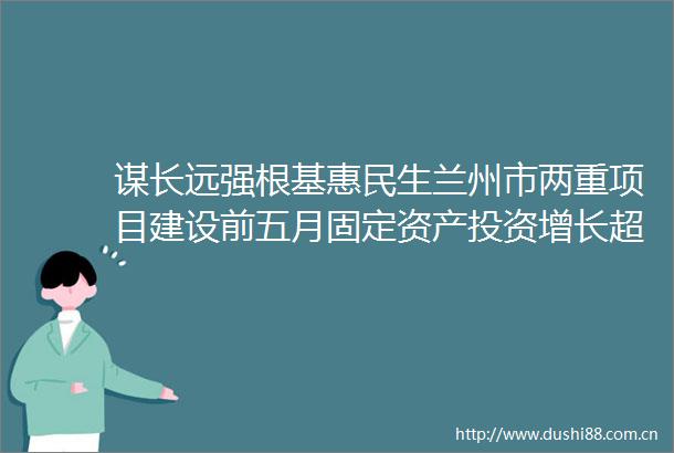 谋长远强根基惠民生兰州市两重项目建设前五月固定资产投资增长超百分之六
