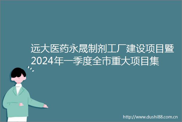 远大医药永晟制剂工厂建设项目暨2024年一季度全市重大项目集中开工开工项目149个总投资9031亿元