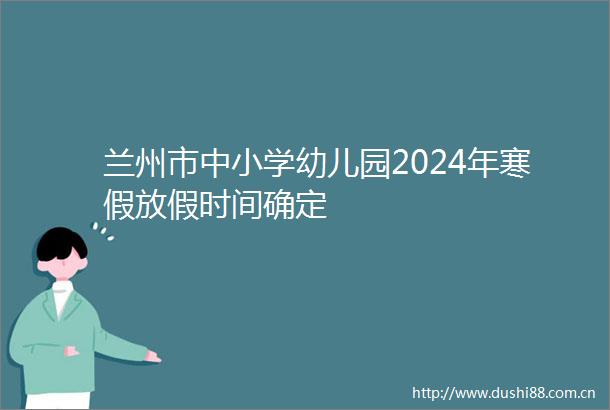 兰州市中小学幼儿园2024年寒假放假时间确定