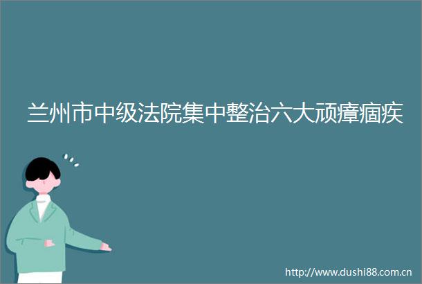 兰州市中级集中整治六大顽瘴痼疾