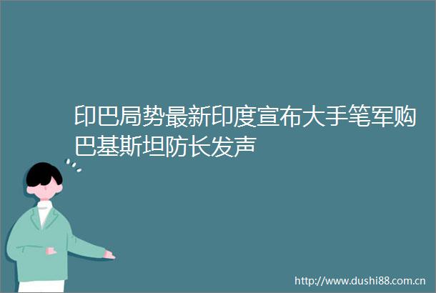 印巴局势最新印度宣布大手笔军购巴基斯坦防长发声