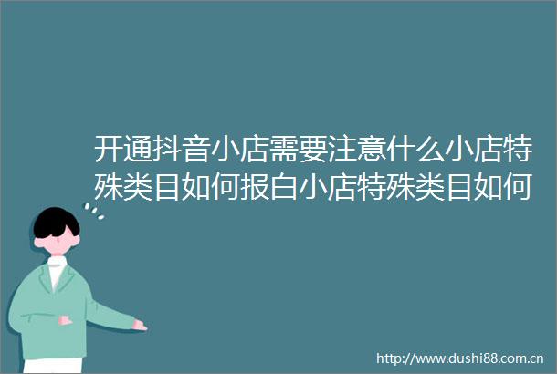 开通抖音小店需要注意什么小店特殊类目如何报白小店特殊类目如何入驻