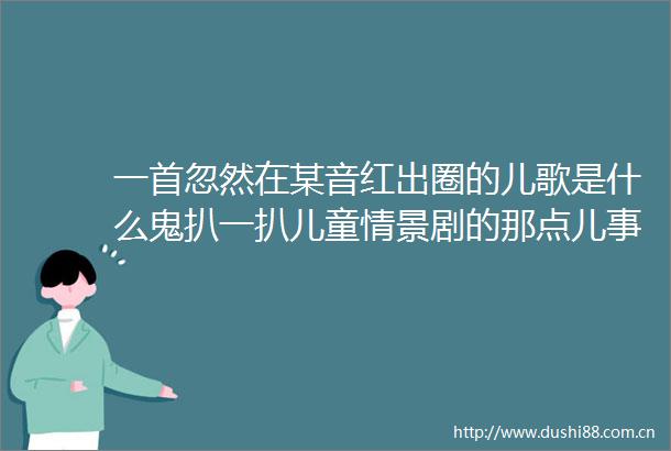 一首忽然在某音红出圈的儿歌是什么鬼扒一扒儿童情景剧的那点儿事