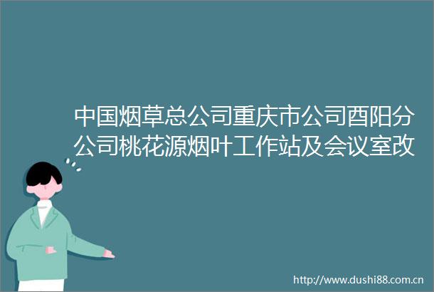 烟草总公司重庆市公司酉阳分公司桃花源烟叶工作站及会议室改造项目中标候选人公示