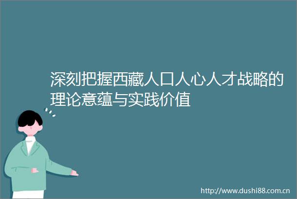 深刻把握西藏人口人心人才战略的理论意蕴与实践价值