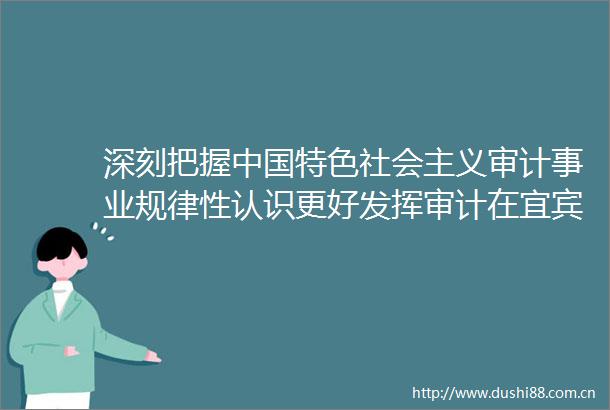 深刻把握特色社会主义审计事业规律性认识更好发挥审计在宜宾加快建设现代化区域中心城市进程中的独特作用