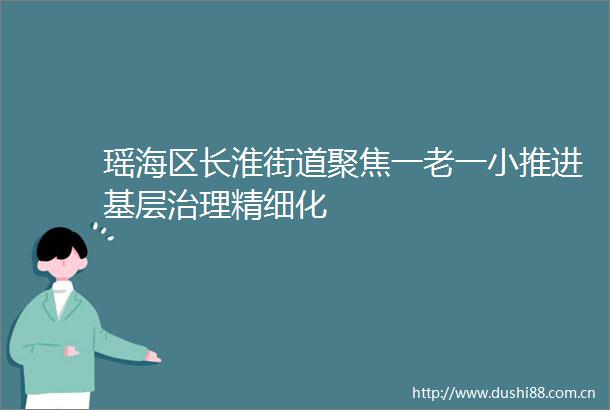 瑶海区长淮街道聚焦一老一小推进基层治理精细化