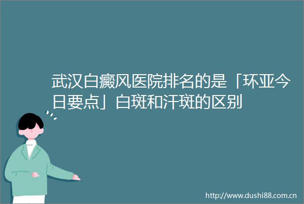 武汉白癜风医院排名的是「环亚今日要点」白斑和汗斑的区别