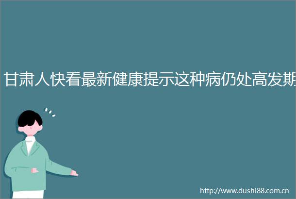 甘肃人快看最新健康提示这种病仍处高发期