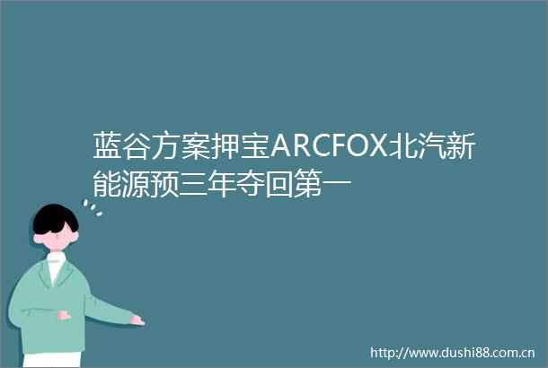 蓝谷方案押宝ARCFOX北汽新能源预三年夺回第一