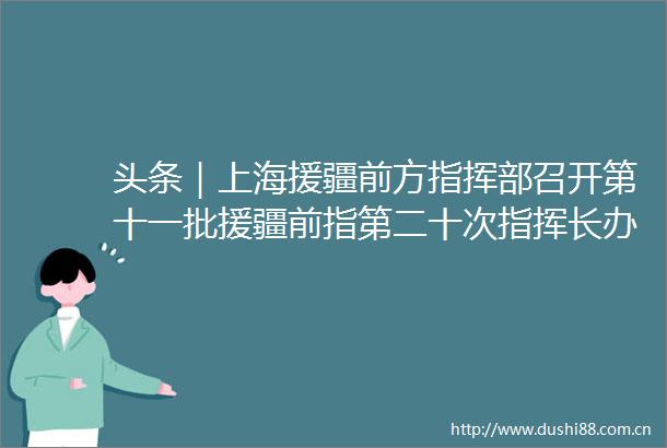 头条｜上海援疆前方指挥部召开第十一批援疆前指第二十次指挥长办公会