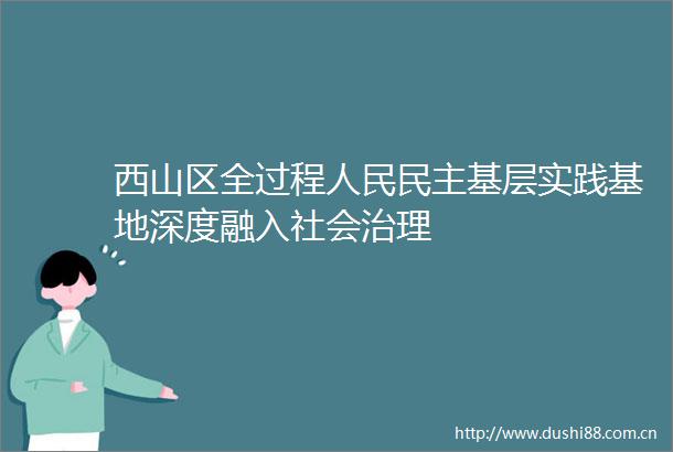 西山区全过程民主基层实践基地深度融入社会治理