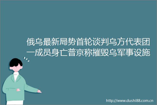 俄乌最新局势首轮谈判乌方代表团一成员身亡普京称摧毁乌军事设施已接近尾声
