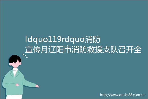 ldquo119rdquo消防宣传月辽阳市消防救援支队召开全市消防救援队伍比武竞赛颁奖仪式暨灭火救援重点工作调度会