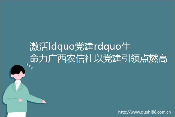 激活ldquo党建rdquo生命力广西农信社以党建引领点燃高质量发展ldquo红色引擎rdquo